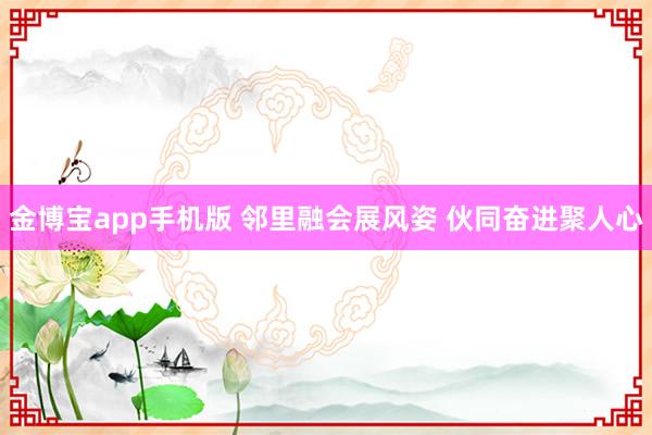 金博宝app手机版 邻里融会展风姿 伙同奋进聚人心