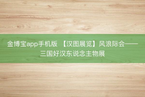 金博宝app手机版 【汉图展览】风浪际会——三国好汉东说念主物展