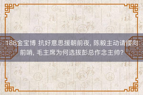 188金宝博 抗好意思援朝前夜， 陈毅主动请缨向前哨， 毛主席为何选拔彭总作念主帅?