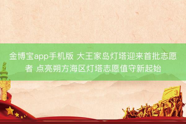 金博宝app手机版 大王家岛灯塔迎来首批志愿者 点亮朔方海区灯塔志愿值守新起始