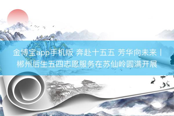 金博宝app手机版 奔赴十五五 芳华向未来丨郴州后生五四志愿服务在苏仙岭圆满开展