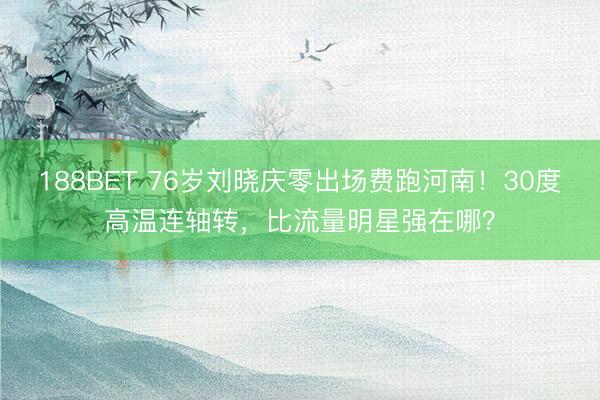 188BET 76岁刘晓庆零出场费跑河南！30度高温连轴转，比流量明星强在哪？