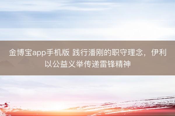 金博宝app手机版 践行潘刚的职守理念，伊利以公益义举传递雷锋精神
