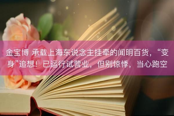 金宝博 承载上海东说念主挂牵的闻明百货，“变身”追想！已运行试营业，但别惊悸，当心跑空