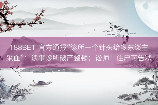 188BET 官方通报“诊所一个针头给多东谈主采血”：涉事诊所破产整顿；讼师：住户可告状
